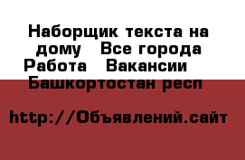 Наборщик текста на дому - Все города Работа » Вакансии   . Башкортостан респ.